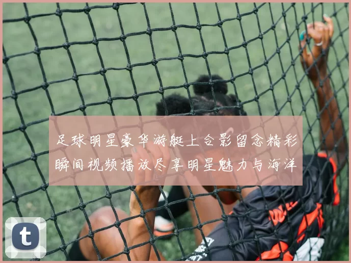 足球明星豪华游艇上合影留念精彩瞬间视频播放尽享明星魅力与海洋风情
