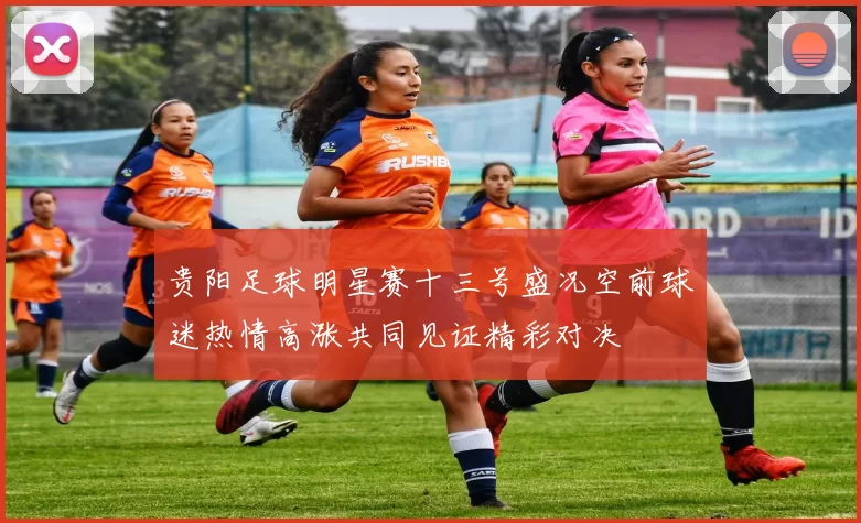 贵阳足球明星赛十三号盛况空前球迷热情高涨共同见证精彩对决