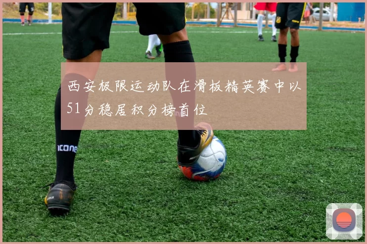 西安极限运动队在滑板精英赛中以51分稳居积分榜首位