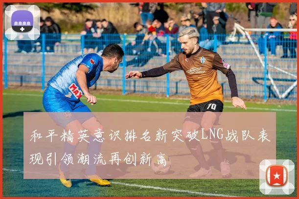 和平精英意识排名新突破LNG战队表现引领潮流再创新高