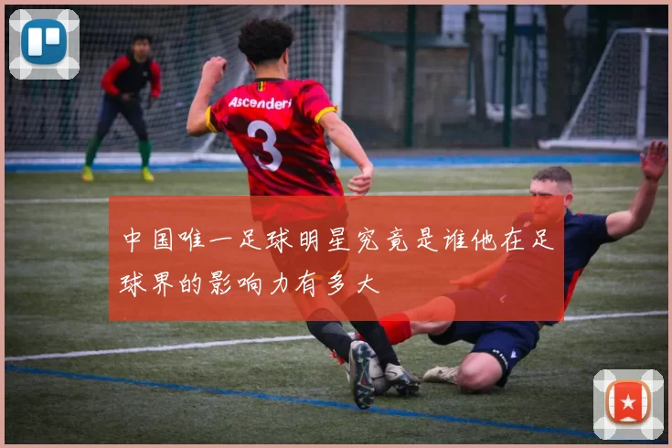 中国唯一足球明星究竟是谁他在足球界的影响力有多大