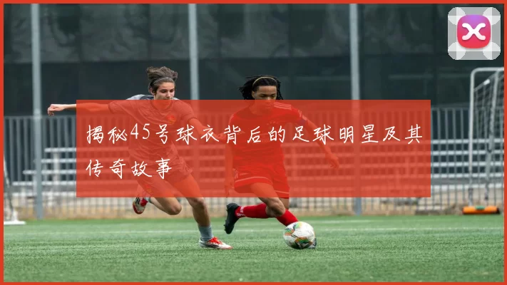 揭秘45号球衣背后的足球明星及其传奇故事