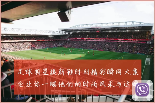 足球明星换新鞋时刻精彩瞬间大集合让你一睹他们的时尚风采与运动激情