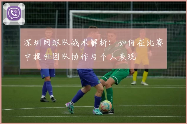 深圳网球队战术解析：如何在比赛中提升团队协作与个人表现