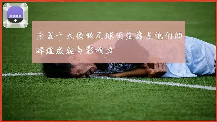 全国十大顶级足球明星盘点他们的辉煌成就与影响力