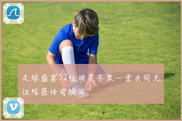 足球盛宴52位明星齐聚一堂共同见证绿茵传奇瞬间