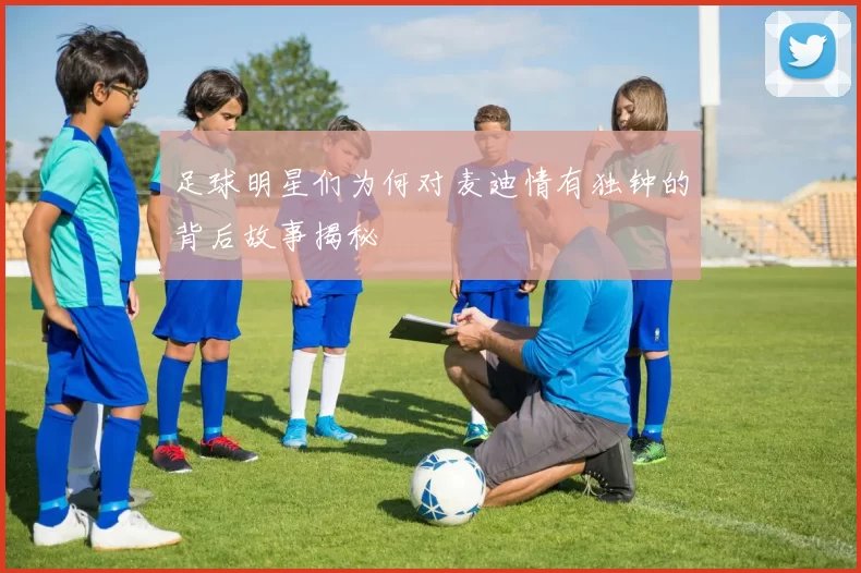 足球明星们为何对麦迪情有独钟的背后故事揭秘