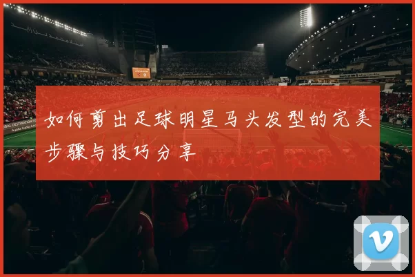 如何剪出足球明星马头发型的完美步骤与技巧分享