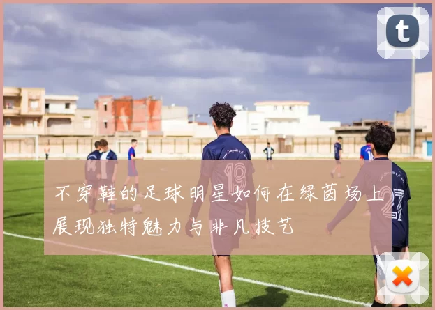 不穿鞋的足球明星如何在绿茵场上展现独特魅力与非凡技艺