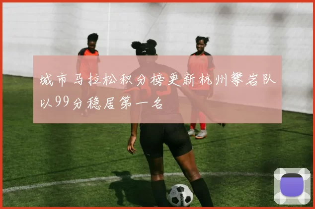 城市马拉松积分榜更新杭州攀岩队以99分稳居第一名