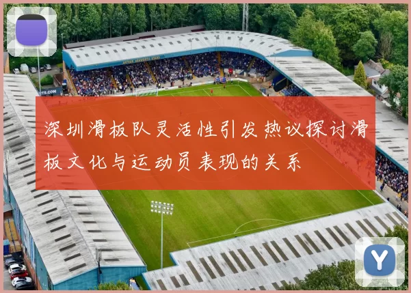 深圳滑板队灵活性引发热议探讨滑板文化与运动员表现的关系