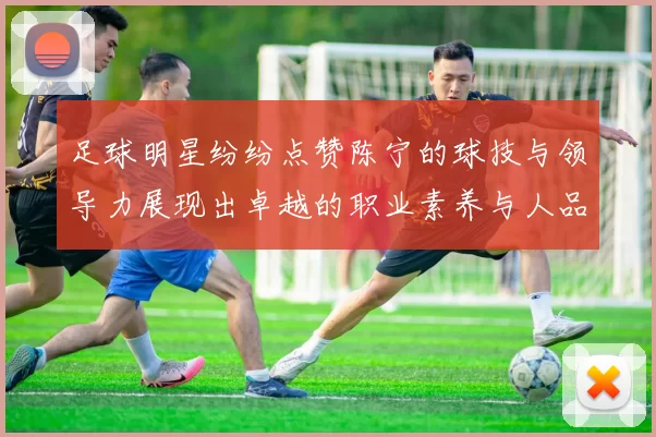 足球明星纷纷点赞陈宁的球技与领导力展现出卓越的职业素养与人品魅力