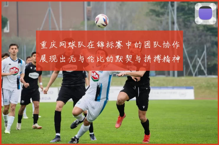重庆网球队在锦标赛中的团队协作展现出无与伦比的默契与拼搏精神