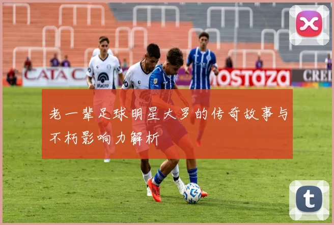 老一辈足球明星大罗的传奇故事与不朽影响力解析