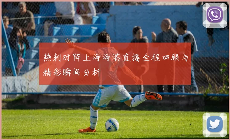 热刺对阵上海海港直播全程回顾与精彩瞬间分析