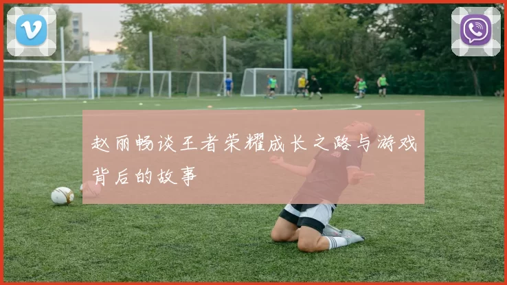 赵丽畅谈王者荣耀成长之路与游戏背后的故事