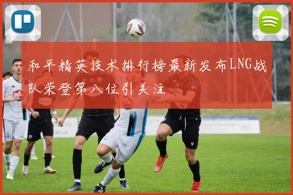 和平精英技术排行榜最新发布LNG战队荣登第八位引关注