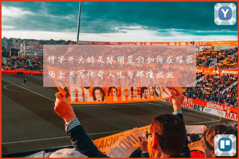 特字开头的足球明星们如何在绿茵场上书写传奇人生与辉煌成就