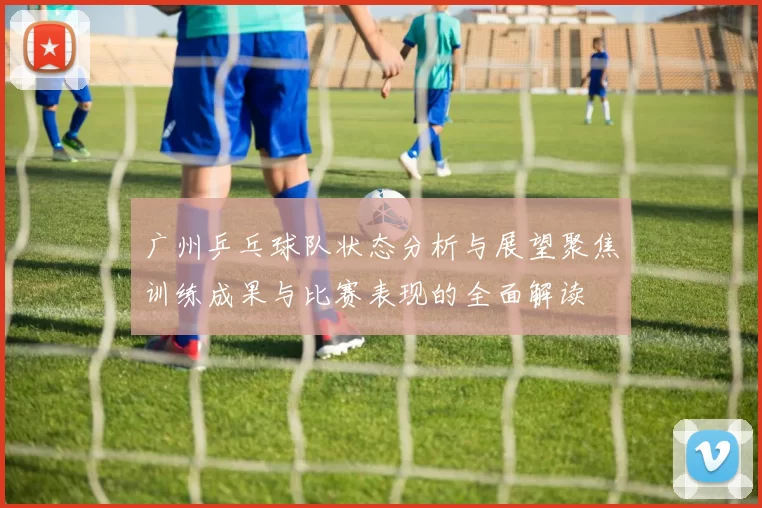 广州乒乓球队状态分析与展望聚焦训练成果与比赛表现的全面解读