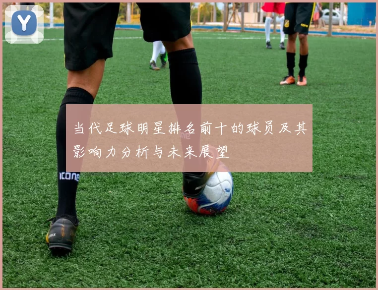 当代足球明星排名前十的球员及其影响力分析与未来展望