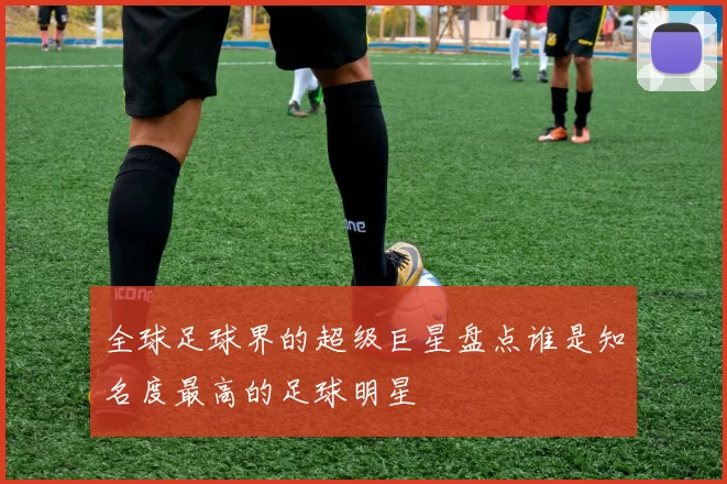 全球足球界的超级巨星盘点谁是知名度最高的足球明星