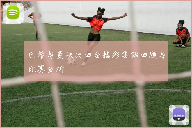 巴黎与曼联次回合精彩集锦回顾与比赛分析