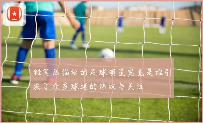 铅笔画描绘的足球明星究竟是谁引发了众多球迷的热议与关注