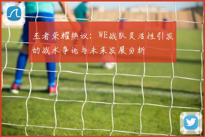 王者荣耀热议：WE战队灵活性引发的战术争论与未来发展分析