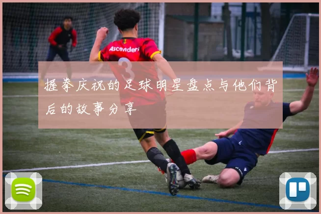 握拳庆祝的足球明星盘点与他们背后的故事分享