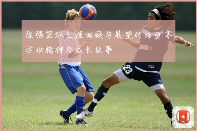 陈强篮球生涯回顾与展望对话分享运动精神与成长故事