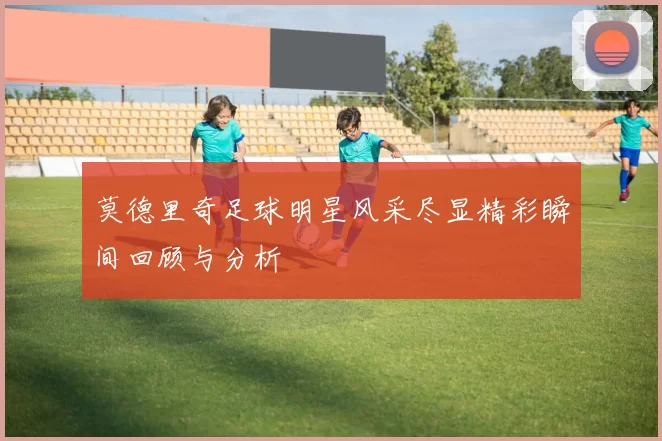 莫德里奇足球明星风采尽显精彩瞬间回顾与分析