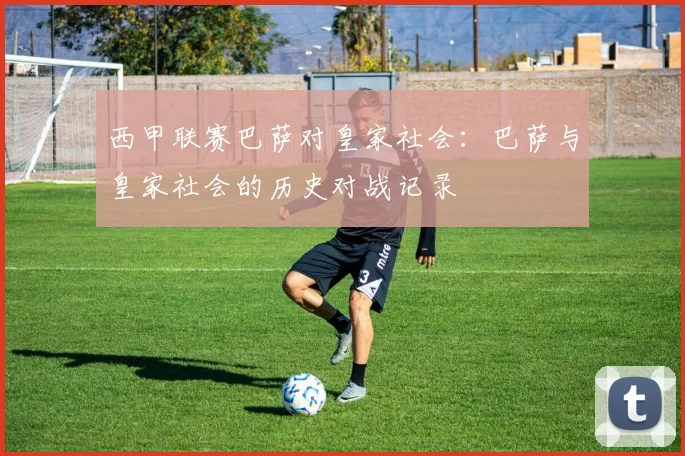西甲联赛巴萨对皇家社会：巴萨与皇家社会的历史对战记录