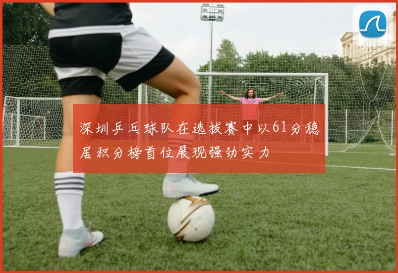 深圳乒乓球队在选拔赛中以61分稳居积分榜首位展现强劲实力