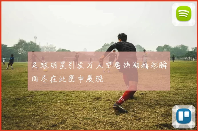 足球明星引发万人空巷热潮精彩瞬间尽在此图中展现