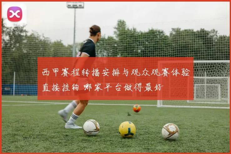 西甲赛程转播安排与观众观赛体验直接挂钩 哪家平台做得最好
