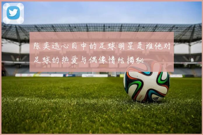 陈奕迅心目中的足球明星是谁他对足球的热爱与偶像情结揭秘