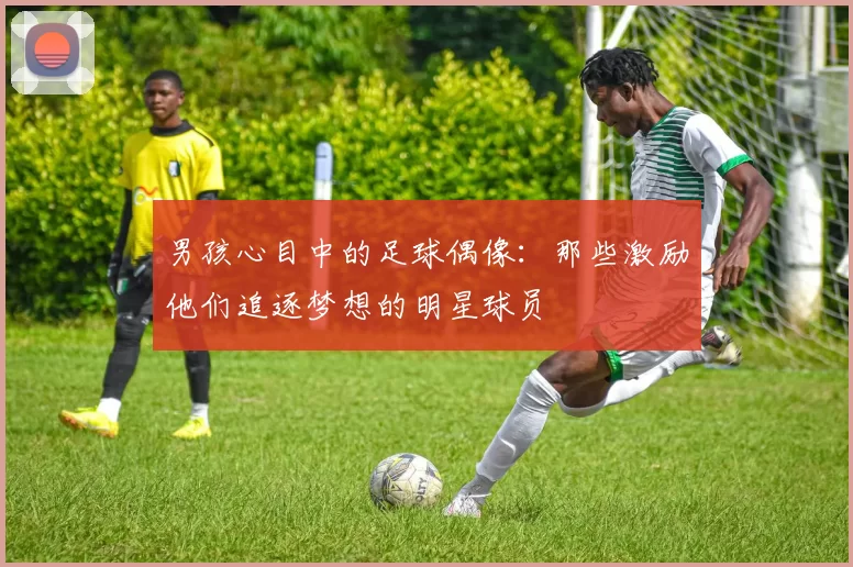 男孩心目中的足球偶像：那些激励他们追逐梦想的明星球员