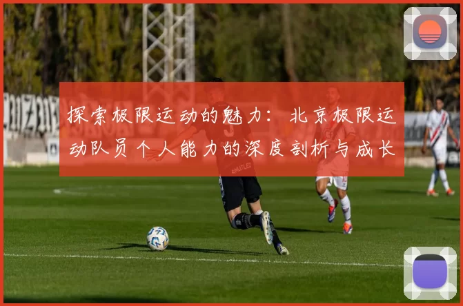 探索极限运动的魅力：北京极限运动队员个人能力的深度剖析与成长之路