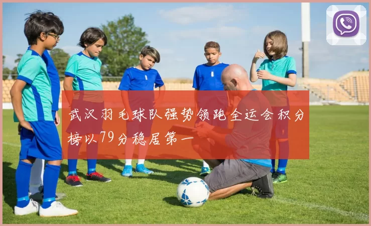 武汉羽毛球队强势领跑全运会积分榜以79分稳居第一
