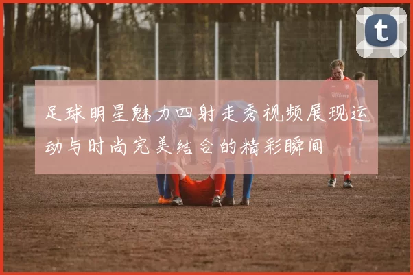 足球明星魅力四射走秀视频展现运动与时尚完美结合的精彩瞬间