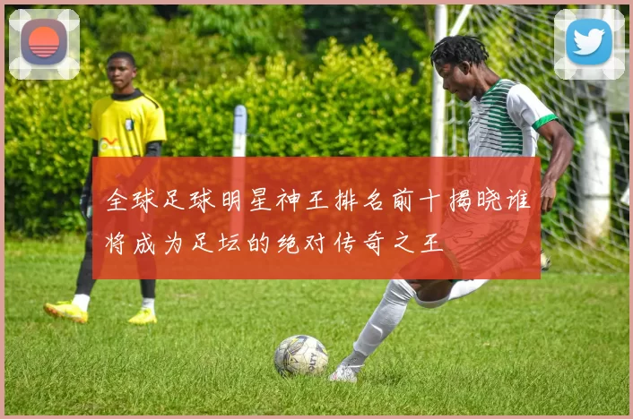 全球足球明星神王排名前十揭晓谁将成为足坛的绝对传奇之王