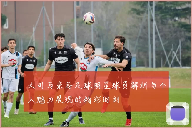 大司马亲荐足球明星球员解析与个人魅力展现的精彩时刻