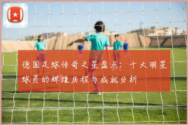 德国足球传奇之星盘点：十大明星球员的辉煌历程与成就分析