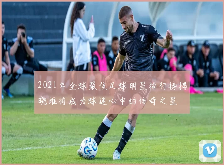 2021年全球最佳足球明星排行榜揭晓谁将成为球迷心中的传奇之星