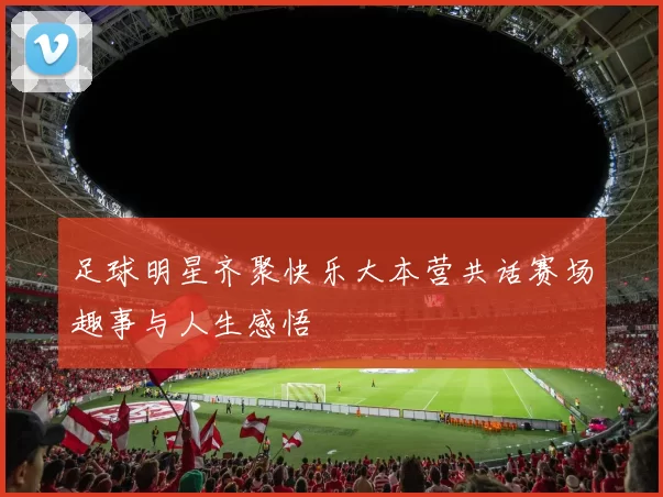 足球明星齐聚快乐大本营共话赛场趣事与人生感悟