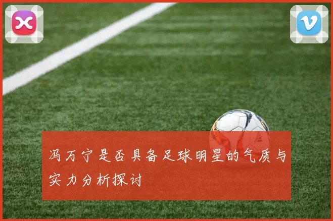 冯万宁是否具备足球明星的气质与实力分析探讨