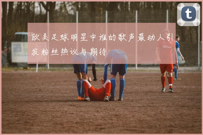 欧美足球明星中谁的歌声最动人引发粉丝热议与期待
