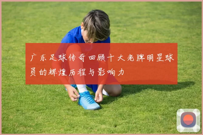 广东足球传奇回顾十大老牌明星球员的辉煌历程与影响力