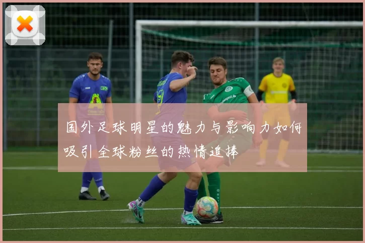 国外足球明星的魅力与影响力如何吸引全球粉丝的热情追捧