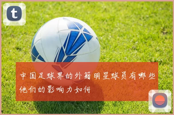 中国足球界的外籍明星球员有哪些他们的影响力如何